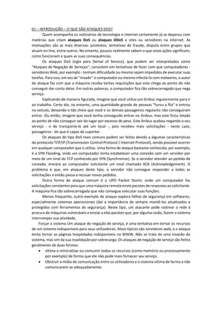 01 – INTRODUÇÃO – O QUE SÃO ATAQUES DOS?
Quem acompanha os noticiários de tecnologia e internet certamente já se deparou com
matérias que citam ataques DoS ou ataques DDoS a sites ou servidores na internet. As
motivações são as mais diversas: protestos, tentativas de fraude, disputa entre grupos que
atuam on-line, entre outros. No entanto, poucos realmente sabem o que estas ações significam,
como funcionam e quais as suas consequências.
Os ataques DoS (sigla para Denial of Service), que podem ser interpretados como
"Ataques de Negação de Serviços", consistem em tentativas de fazer com que computadores -
servidores Web, por exemplo - tenham dificuldade ou mesmo sejam impedidos de executar suas
tarefas. Para isso, em vez de "invadir" o computador ou mesmo infectá-lo com malwares, o autor
do ataque faz com que a máquina receba tantas requisições que esta chega ao ponto de não
conseguir dar conta delas. Em outras palavras, o computador fica tão sobrecarregado que nega
serviço.
Explicando de maneira figurada, imagine que você utiliza um ônibus regularmente para ir
ao trabalho. Certo dia, no entanto, uma quantidade grande de pessoas "furou a fila" e entrou
no veículo, deixando-o tão cheio que você e os demais passageiros regulares não conseguiram
entrar. Ou então, imagine que você tenha conseguido entrar no ônibus, mas este ficou lotado
ao ponto de não conseguir sair do lugar por excesso de peso. Este ônibus acabou negando o seu
serviço - o de transportá-lo até um local -, pois recebeu mais solicitações - neste caso,
passageiros - do que é capaz de suportar.
Os ataques do tipo DoS mais comuns podem ser feitos devido a algumas características
do protocolo TCP/IP (Transmission Control Protocol / Internet Protocol), sendo possível ocorrer
em qualquer computador que o utilize. Uma forma de ataque bastante conhecida, por exemplo,
é a SYN Flooding, onde um computador tenta estabelecer uma conexão com um servidor por
meio de um sinal do TCP conhecido por SYN (Synchronize). Se o servidor atender ao pedido de
conexão, enviará ao computador solicitante um sinal chamado ACK (Acknowledgement). O
problema é que, em ataques deste tipo, o servidor não consegue responder a todas as
solicitações e então passa a recusar novos pedidos.
Outra forma de ataque comum é o UPD Packet Storm, onde um computador faz
solicitações constantes para que uma máquina remota envie pacotes de respostas ao solicitante.
A máquina fica tão sobrecarregada que não consegue executar suas funções.
Menos frequente, outro exemplo de ataque explora falhas de segurança em softwares,
especialmente sistemas operacionais (daí a importância de sempre mantê-los atualizados e
protegidos com ferramentas de segurança). Neste tipo, um atacante pode rastrear a rede à
procura de máquinas vulneráveis e enviar a elas pacotes que, por alguma razão, fazem o sistema
interromper sua atividade.
Forçar o sistema Um ataque de negação de serviço, é uma tentativa em tornar os recursos
de um sistema indisponíveis para seus utilizadores. Alvos típicos são servidores web, e o ataque
tenta tornar as páginas hospedadas indisponíveis na WWW. Não se trata de uma invasão do
sistema, mas sim da sua invalidação por sobrecarga. Os ataques de negação de serviço são feitos
geralmente de duas formas:
 vítima a reinicializar ou consumir todos os recursos (como memória ou processamento
por exemplo) de forma que ele não pode mais fornecer seu serviço.
 Obstruir a mídia de comunicação entre os utilizadores e o sistema vítima de forma a não
comunicarem-se adequadamente.
 