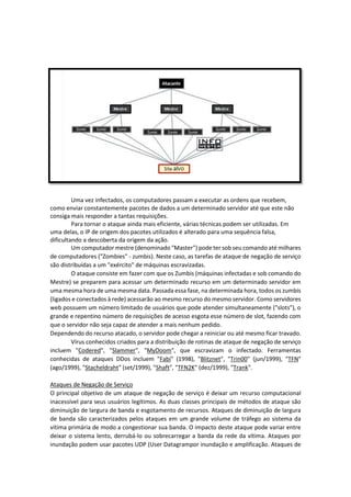 Uma vez infectados, os computadores passam a executar as ordens que recebem,
como enviar constantemente pacotes de dados a um determinado servidor até que este não
consiga mais responder a tantas requisições.
Para tornar o ataque ainda mais eficiente, várias técnicas podem ser utilizadas. Em
uma delas, o IP de origem dos pacotes utilizados é alterado para uma sequência falsa,
dificultando a descoberta da origem da ação.
Um computador mestre (denominado "Master") pode ter sob seu comando até milhares
de computadores ("Zombies" - zumbis). Neste caso, as tarefas de ataque de negação de serviço
são distribuídas a um "exército" de máquinas escravizadas.
O ataque consiste em fazer com que os Zumbis (máquinas infectadas e sob comando do
Mestre) se preparem para acessar um determinado recurso em um determinado servidor em
uma mesma hora de uma mesma data. Passada essa fase, na determinada hora, todos os zumbis
(ligados e conectados à rede) acessarão ao mesmo recurso do mesmo servidor. Como servidores
web possuem um número limitado de usuários que pode atender simultaneamente ("slots"), o
grande e repentino número de requisições de acesso esgota esse número de slot, fazendo com
que o servidor não seja capaz de atender a mais nenhum pedido.
Dependendo do recurso atacado, o servidor pode chegar a reiniciar ou até mesmo ficar travado.
Vírus conhecidos criados para a distribuição de rotinas de ataque de negação de serviço
incluem "Codered", "Slammer", "MyDoom", que escravizam o infectado. Ferramentas
conhecidas de ataques DDos incluem "Fabi" (1998), "Blitznet", "Trin00" (jun/1999), "TFN"
(ago/1999), "Stacheldraht" (set/1999), "Shaft", "TFN2K" (dez/1999), "Trank".
Ataques de Negação de Serviço
O principal objetivo de um ataque de negação de serviço é deixar um recurso computacional
inacessível para seus usuários legítimos. As duas classes principais de métodos de ataque são
diminuição de largura de banda e esgotamento de recursos. Ataques de diminuição de largura
de banda são caracterizados pelos ataques em um grande volume de tráfego ao sistema da
vítima primária de modo a congestionar sua banda. O impacto deste ataque pode variar entre
deixar o sistema lento, derrubá-lo ou sobrecarregar a banda da rede da vítima. Ataques por
inundação podem usar pacotes UDP (User Datagrampor inundação e amplificação. Ataques de
 