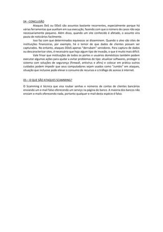 04 - CONCLUSÃO
Ataques DoS ou DDoS são assuntos bastante recorrentes, especialmente porque há
várias ferramentas que auxiliam em sua execução, fazendo com que o número de casos não seja
necessariamente pequeno. Além disso, quando um site conhecido é afetado, o assunto vira
pauta de noticiários facilmente.
Isso faz com que determinados equívocos se disseminem. Quando o alvo são sites de
instituições financeiras, por exemplo, há o temor de que dados de clientes possam ser
capturados. No entanto, ataques DDoS apenas "derrubam" servidores. Para captura de dados
ou descaracterizar sites, é necessário que haja algum tipo de invasão, o que é muito mais difícil.
Vale frisar que instituições de todos os portes e usuários domésticos também podem
executar algumas ações para ajudar a evitar problemas do tipo: atualizar softwares, proteger o
sistema com soluções de segurança (firewall, antivírus e afins) e colocar em prática outros
cuidados podem impedir que seus computadores sejam usados como "zumbis" em ataques,
situação que inclusive pode elevar o consumo de recursos e o tráfego do acesso à internet.
05 – O QUE SÃO ATAQUES SCAMMING?
O Scamming é técnica que visa roubar senhas e números de contas de clientes bancários
enviando um e-mail falso oferecendo um serviço na página do banco. A maioria dos bancos não
enviam e-mails oferecendo nada, portanto qualquer e-mail desta espécie é falso.
 