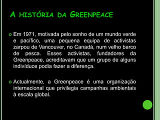 O que é a Greenpeace?A Greenpeace é uma organização mundial de campanhas que age para mudar atitudes e comportamentos, para proteger e conservar a natureza e promover a paz.