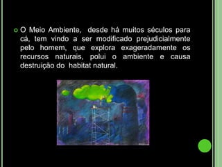O Meio Ambiente,  desde há muitos séculos para cá, tem vindo a ser modificado prejudicialmente pelo homem, que explora exageradamente os recursos naturais, polui o ambiente e causa destruição do  habitat natural.
