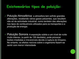 Poluição Atmosférica: a atmosfera tem sofrido grandes alterações, recebendo vários gases poluentes, que resultam não só da actividade industrial, como também das alterações nos tipos de combustíveis utilizados para os transportes e a produção de energia.