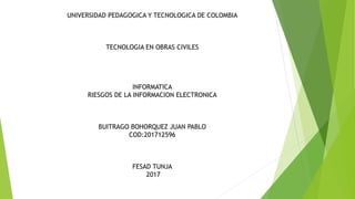 UNIVERSIDAD PEDAGOGICA Y TECNOLOGICA DE COLOMBIA
TECNOLOGIA EN OBRAS CIVILES
INFORMATICA
RIESGOS DE LA INFORMACION ELECTRONICA
BUITRAGO BOHORQUEZ JUAN PABLO
COD:201712596
FESAD TUNJA
2017
 