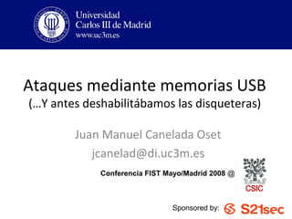 Ataques mediante memorias USB
(…Y antes deshabilitábamos las disqueteras)

        Juan Manuel Canelada Oset
           jcanelad@di.uc3m.es
             Conferencia FIST Mayo/Madrid 2008 @



                               Sponsored by:
 