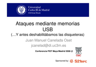 Ataques mediante memorias
            USB
(…Y antes deshabilitábamos las disqueteras)
        Juan Manuel Canelada Oset
           jcanelad@di.uc3m.es
              Conferencia FIST Mayo/Madrid 2008 @



                                Sponsored by:
 