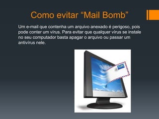 Como evitar “Mail Bomb”
Um e-mail que contenha um arquivo anexado é perigoso, pois
pode conter um vírus. Para evitar que qualquer vírus se instale
no seu computador basta apagar o arquivo ou passar um
antivírus nele.
 