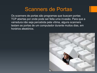 Scanners de Portas
Os scanners de portas são programas que buscam portas
TCP abertas por onde pode ser feita uma invasão. Para que a
varredura não seja percebida pela vítima, alguns scanners
testam as portas de um computador durante muitos dias, em
horários aleatórios.
 