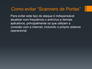 Como evitar “Scanners de Portas”
Para evitar este tipo de ataque é indispensável
atualizar com frequência o antivírus e demais
aplicativos, principalmente os que utilizam a
conexão com a internet, incluindo o próprio sistema
operacional.
 