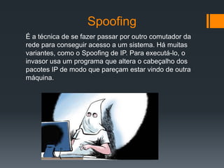 Spoofing
É a técnica de se fazer passar por outro comutador da
rede para conseguir acesso a um sistema. Há muitas
variantes, como o Spoofing de IP. Para executá-lo, o
invasor usa um programa que altera o cabeçalho dos
pacotes IP de modo que pareçam estar vindo de outra
máquina.
 