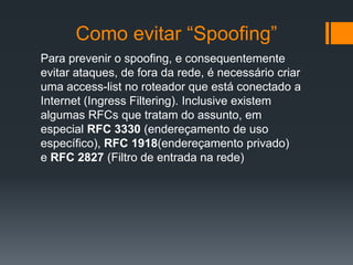 Como evitar “Spoofing”
Para prevenir o spoofing, e consequentemente
evitar ataques, de fora da rede, é necessário criar
uma access-list no roteador que está conectado a
Internet (Ingress Filtering). Inclusive existem
algumas RFCs que tratam do assunto, em
especial RFC 3330 (endereçamento de uso
específico), RFC 1918(endereçamento privado)
e RFC 2827 (Filtro de entrada na rede)
 