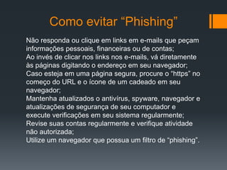 Como evitar “Phishing”
Não responda ou clique em links em e-mails que peçam
informações pessoais, financeiras ou de contas;
Ao invés de clicar nos links nos e-mails, vá diretamente
às páginas digitando o endereço em seu navegador;
Caso esteja em uma página segura, procure o “https” no
começo do URL e o ícone de um cadeado em seu
navegador;
Mantenha atualizados o antivírus, spyware, navegador e
atualizações de segurança de seu computador e
execute verificações em seu sistema regularmente;
Revise suas contas regularmente e verifique atividade
não autorizada;
Utilize um navegador que possua um filtro de “phishing”.
 