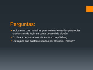 Perguntas:
 Indica uma das maneiras possivelmente usadas para obter
credenciais de login na conta pessoal de alguém.
 Explica a pequena taxa de sucesso no phishing.
 Os trojans são bastante usados por Hackers. Porquê?
 