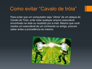 Como evitar “Cavalo de tróia”
Para evitar que um computador seja “vitima” de um ataque do
Cavalo de Tróia, evite rodar qualquer arquivo executável
encontrado na rede ou recebido por e-mail. Mesmo que você
receba um executável de um conhecido ou amigo, procure
saber antes a procedência do mesmo.
 