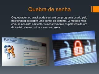 Quebra de senha
O quebrador, ou cracker, de senha é um programa usado pelo
hacker para descobrir uma senha do sistema. O método mais
comum consiste em testar sucessivamente as palavras de um
dicionário até encontrar a senha correta.
 