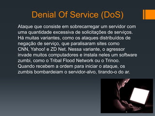 Denial Of Service (DoS)
Ataque que consiste em sobrecarregar um servidor com
uma quantidade excessiva de solicitações de serviços.
Há muitas variantes, como os ataques distribuídos de
negação de serviço, que paralisaram sites como
CNN, Yahoo! e ZD Net. Nessa variante, o agressor
invade muitos computadores e instala neles um software
zumbi, como o Tribal Flood Network ou o Trinoo.
Quando recebem a ordem para iniciar o ataque, os
zumbis bombardeiam o servidor-alvo, tirando-o do ar.
 