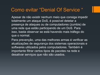 Como evitar “Denial Of Service “
Apesar de não existir nenhum meio que consiga impedir
totalmente um ataque DoS, é possível detetar a
presença de ataques ou de computadores (zumbis) de
uma rede que estão participando de um DoS. Para
isso, basta observar se está havendo mais tráfego do
que o normal.
Para prevenção, uma das melhores armas é verificar as
atualizações de segurança dos sistemas operacionais e
softwares utilizados pelos computadores. Também é
importante filtrar certos tipos de pacotes na rede e
desativar serviços que não são usados.
 