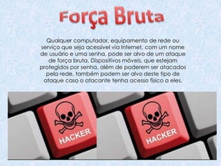 Qualquer computador, equipamento de rede ou
serviço que seja acessível via Internet, com um nome
de usuário e uma senha, pode ser alvo de um ataque
de força bruta. Dispositivos móveis, que estejam
protegidos por senha, além de poderem ser atacados
pela rede, também podem ser alvo deste tipo de
ataque caso o atacante tenha acesso físico a eles.
 