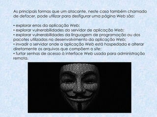 As principais formas que um atacante, neste caso também chamado
de defacer, pode utilizar para desfigurar uma página Web são:
• explorar erros da aplicação Web;
• explorar vulnerabilidades do servidor de aplicação Web;
• explorar vulnerabilidades da linguagem de programação ou dos
pacotes utilizados no desenvolvimento da aplicação Web;
• invadir o servidor onde a aplicação Web está hospedada e alterar
diretamente os arquivos que compõem o site;
• furtar senhas de acesso à interface Web usada para administração
remota.
 