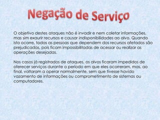 O objetivo destes ataques não é invadir e nem coletar informações,
mas sim exaurir recursos e causar indisponibilidades ao alvo. Quando
isto ocorre, todas as pessoas que dependem dos recursos afetados são
prejudicadas, pois ficam impossibilitadas de acessar ou realizar as
operações desejadas.
Nos casos já registrados de ataques, os alvos ficaram impedidos de
oferecer serviços durante o período em que eles ocorreram, mas, ao
final, voltaram a operar normalmente, sem que tivesse havido
vazamento de informações ou comprometimento de sistemas ou
computadores.
 