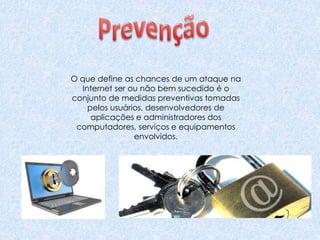 O que define as chances de um ataque na
Internet ser ou não bem sucedido é o
conjunto de medidas preventivas tomadas
pelos usuários, desenvolvedores de
aplicações e administradores dos
computadores, serviços e equipamentos
envolvidos.
 