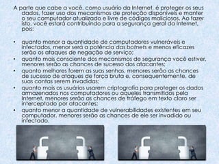 A parte que cabe a você, como usuário da Internet, é proteger os seus
dados, fazer uso dos mecanismos de proteção disponíveis e manter
o seu computador atualizado e livre de códigos maliciosos. Ao fazer
isto, você estará contribuindo para a segurança geral da Internet,
pois:
• quanto menor a quantidade de computadores vulneráveis e
infectados, menor será a potência das botnets e menos eficazes
serão os ataques de negação de serviço;
• quanto mais consciente dos mecanismos de segurança você estiver,
menores serão as chances de sucesso dos atacantes;
• quanto melhores forem as suas senhas, menores serão as chances
de sucesso de ataques de força bruta e, consequentemente, de
suas contas serem invadidas;
• quanto mais os usuários usarem criptografia para proteger os dados
armazenados nos computadores ou aqueles transmitidos pela
Internet, menores serão as chances de tráfego em texto claro ser
interceptado por atacantes;
• quanto menor a quantidade de vulnerabilidades existentes em seu
computador, menores serão as chances de ele ser invadido ou
infectado.
 