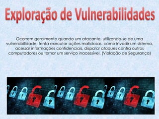 Ocorrem geralmente quando um atacante, utilizando-se de uma
vulnerabilidade, tenta executar ações maliciosas, como invadir um sistema,
acessar informações confidenciais, disparar ataques contra outros
computadores ou tornar um serviço inacessível. (Violação de Segurança)
 