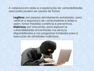 A varredura em redes e a exploração de vulnerabilidades
associadas podem ser usadas de forma:
Legítima: por pessoas devidamente autorizadas, para
verificar a segurança de computadores e redes e,
assim, tomar medidas corretivas e preventivas.
Maliciosa: por atacantes, para explorar as
vulnerabilidades encontradas nos serviços
disponibilizados e nos programas instalados para a
execução de atividades maliciosas.
 