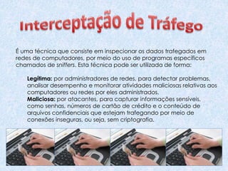É uma técnica que consiste em inspecionar os dados trafegados em
redes de computadores, por meio do uso de programas específicos
chamados de sniffers. Esta técnica pode ser utilizada de forma:
Legítima: por administradores de redes, para detectar problemas,
analisar desempenho e monitorar atividades maliciosas relativas aos
computadores ou redes por eles administrados.
Maliciosa: por atacantes, para capturar informações sensíveis,
como senhas, números de cartão de crédito e o conteúdo de
arquivos confidenciais que estejam trafegando por meio de
conexões inseguras, ou seja, sem criptografia.
 