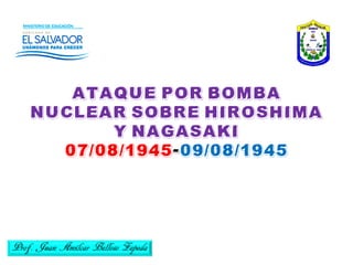 ATAQUE POR BOMBA
NUCLEAR SOBRE HIROSHIMA
Y NAGASAKI
07/08/1945-09/08/1945
Prof. Juan Amílcar Belloso Zepeda
 