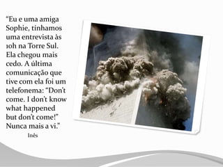 “Eu e uma amiga
Sophie, tínhamos
uma entrevista às
10h na Torre Sul.
Ela chegou mais
cedo. A última
comunicação que
tive com ela foi um
telefonema: “Don’t
come. I don’t know
what happened
but don’t come!”
Nunca mais a vi.”
Inês
 