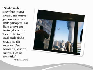 “No dia 10 de
setembro estava
mesmo nas torres
gémeas a visitar a
linda paisagem. No
dia 11 estava em
Portugal a ver na
TV em direto o
local onde tinha
estado no dia
anterior. Que
horror e que sorte
eu tive. Fica na
memória.”
Abílio Martins
 