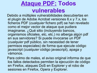 Ataque PDF:  Todos vulnerables <ul><li>Debido a múltiples vulnerabilidades descubiertas en el plugin de Adobe Acrobat vers...