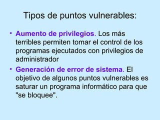 Tipos de puntos vulnerables: Aumento de privilegios .  Los más terribles permiten tomar el control de los programas ejecutados con privilegios de administrador Generación de error de sistema .  El objetivo de algunos puntos vulnerables es saturar un programa informático para que "se bloquee".  