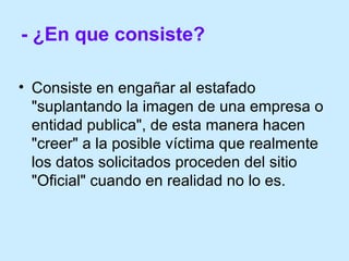 - ¿En que consiste?   Consiste en engañar al estafado  "suplantando la imagen de una empresa o entidad publica", de esta manera hacen "creer" a la posible víctima que realmente los datos solicitados proceden del sitio "Oficial" cuando en realidad no lo es. 