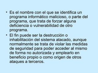Es el nombre con el que se identifica un programa informático malicioso, o parte del programa, que trata de forzar alguna deficiencia o vulnerabilidad de otro programa.  El fin puede ser la destrucción o inhabilitación del sistema atacado, aunque normalmente se trata de violar las medidas de seguridad para poder acceder al mismo de forma no autorizada y emplearlo en beneficio propio o como origen de otros ataques a terceros. 