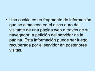 Una cookie es un fragmento de información que se almacena en el disco duro del visitante de una página web a través de su navegador, a petición del servidor de la página. Esta información puede ser luego recuperada por el servidor en posteriores visitas.  