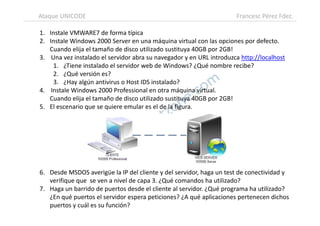 1. Instale VMWARE7 de forma típica
2. Instale Windows 2000 Server en una máquina virtual con las opciones por defecto.
Cuando elija el tamaño de disco utilizado sustituya 40GB por 2GB!
3. Una vez instalado el servidor abra su navegador y en URL introduzca http://localhost
1. ¿Tiene instalado el servidor web de Windows? ¿Qué nombre recibe?
2. ¿Qué versión es?
3. ¿Hay algún antivirus o Host IDS instalado?
4. Instale Windows 2000 Professional en otra máquina virtual.
Cuando elija el tamaño de disco utilizado sustituya 40GB por 2GB!
5. El escenario que se quiere emular es el de la figura.
Ataque UNICODE Francesc Pérez Fdez.
6. Desde MSDOS averigüe la IP del cliente y del servidor, haga un test de conectividad y
verifique que se ven a nivel de capa 3. ¿Qué comandos ha utilizado?
7. Haga un barrido de puertos desde el cliente al servidor. ¿Qué programa ha utilizado?
¿En qué puertos el servidor espera peticiones? ¿A qué aplicaciones pertenecen dichos
puertos y cuál es su función?
 