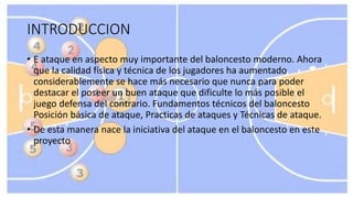 INTRODUCCION
• E ataque en aspecto muy importante del baloncesto moderno. Ahora
que la calidad física y técnica de los jugadores ha aumentado
considerablemente se hace más necesario que nunca para poder
destacar el poseer un buen ataque que dificulte lo más posible el
juego defensa del contrario. Fundamentos técnicos del baloncesto
Posición básica de ataque, Practicas de ataques y Técnicas de ataque.
• De esta manera nace la iniciativa del ataque en el baloncesto en este
proyecto
 