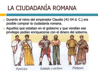 LA CIUDADANÍA ROMANA
 Durante el reino del emperador Claudio (41-54 d. C.) era
posible comprar la ciudadanía romana.
 Aquellos que estaban en el gobierno y que vendían ese
privilegio podían enriquecerse con el dinero del soborno.
 