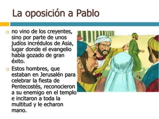 La oposición a Pablo
 no vino de los creyentes,
sino por parte de unos
judíos incrédulos de Asia,
lugar donde el evangelio
había gozado de gran
éxito.
 Estos hombres, que
estaban en Jerusalén para
celebrar la fiesta de
Pentecostés, reconocieron
a su enemigo en el templo
e incitaron a toda la
multitud y le echaron
mano.
 