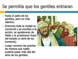 Se permitía que los gentiles entraran
 hasta el patio de los
gentiles, pero no más
adentro.
 Entonces toda la ciudad se
conmovió y se movilizó a la
acción; se apoderaron de
Pablo y le arrastraron fuera
del templo (o atrio de los
hombres).
 Luego cerraron las puertas
de manera que nadie
pudiera pasar más allá del
atrio de los gentiles.
 