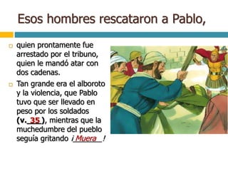 Esos hombres rescataron a Pablo,
 quien prontamente fue
arrestado por el tribuno,
quien le mandó atar con
dos cadenas.
 Tan grande era el alboroto
y la violencia, que Pablo
tuvo que ser llevado en
peso por los soldados
(v.___), mientras que la
muchedumbre del pueblo
seguía gritando ¡_______!
35
Muera
 