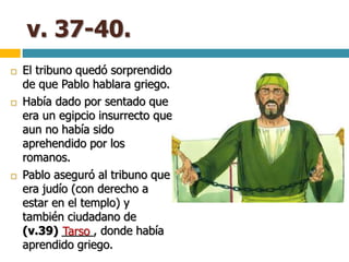 v. 37-40.
 El tribuno quedó sorprendido
de que Pablo hablara griego.
 Había dado por sentado que
era un egipcio insurrecto que
aun no había sido
aprehendido por los
romanos.
 Pablo aseguró al tribuno que
era judío (con derecho a
estar en el templo) y
también ciudadano de
(v.39) _____, donde había
aprendido griego.
Tarso
 
