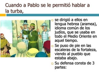 Cuando a Pablo se le permitió hablar a
la turba,
 se dirigió a ellos en
lengua hebrea (aramea),
idioma común de los
judíos, que se usaba en
todo el Medio Oriente en
aquel tiempo.
 Se puso de pie en las
escaleras de la fortaleza,
viendo al pueblo que
estaba abajo.
 Su defensa consta de 3
partes:
 