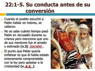 22:1-5. Su conducta antes de su
conversión
 Cuando el pueblo escuchó a
Pablo hablar en hebreo, se
callaron.
 No se sabe cuánto tiempo pasó
Pablo en Jerusalén durante su
crianza pero menciona que uno
de sus mentores fue el amado
y estimado (v.3) ________.
 El punto que Pablo quería
enfatizar es que él había estado
enteramente comprometido
con la ley para aplastar a la
cristiandad (v.____).
Gamaliel
4-5
 