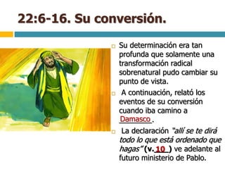 22:6-16. Su conversión.
 Su determinación era tan
profunda que solamente una
transformación radical
sobrenatural pudo cambiar su
punto de vista.
 A continuación, relató los
eventos de su conversión
cuando iba camino a
________.
 La declaración “allí se te dirá
todo lo que está ordenado que
hagas” (v.___) ve adelante al
futuro ministerio de Pablo.
Damasco
10
 