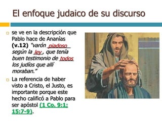 El enfoque judaico de su discurso
 se ve en la descripción que
Pablo hace de Ananías
(v.12) “varón ________
según la ___, que tenía
buen testimonio de _____
los judíos que allí
moraban.”
 La referencia de haber
visto a Cristo, el Justo, es
importante porque este
hecho calificó a Pablo para
ser apóstol (1 Co. 9:1;
15:7-9).
piadoso
ley
todos
 