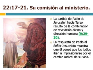 22:17-21. Su comisión al ministerio.
 La partida de Pablo de
Jerusalén hacia Tarso
resultó de la combinación
de revelación divina y
dirección humana (9:29-
30).
 La respuesta de Pablo al
Señor Jesucristo muestra
que él pensó que los judíos
iban a impresionarse por el
cambio radical de su vida.
 