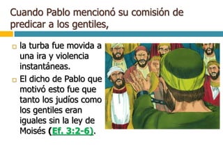Cuando Pablo mencionó su comisión de
predicar a los gentiles,
 la turba fue movida a
una ira y violencia
instantáneas.
 El dicho de Pablo que
motivó esto fue que
tanto los judíos como
los gentiles eran
iguales sin la ley de
Moisés (Ef. 3:2-6).
 