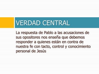 La respuesta de Pablo a las acusaciones de
sus opositores nos enseña que debemos
responder a quienes están en contra de
nuestra fe con tacto, control y conocimiento
personal de Jesús
VERDAD CENTRAL
 